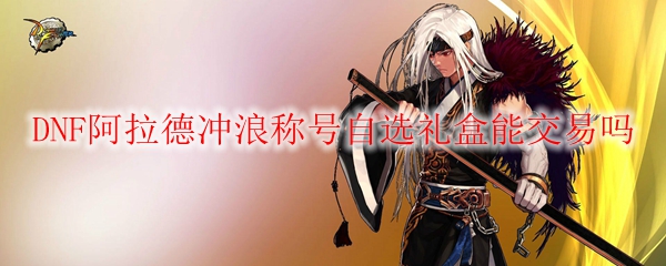 DNF阿拉德冲浪称号自选礼盒能交易吗