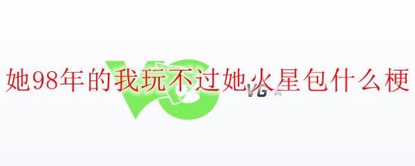 她98年的我玩不过她火星包什么梗