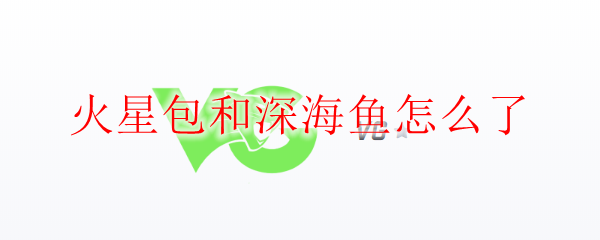火星包和深海鱼怎么了