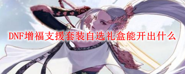 DNF增福支援套装自选礼盒能开出什么