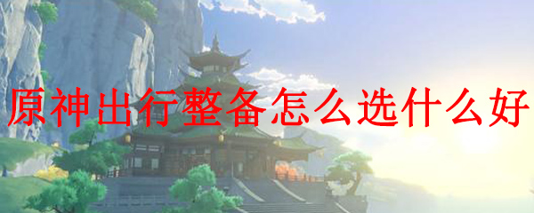 原神出行整备怎么选什么好