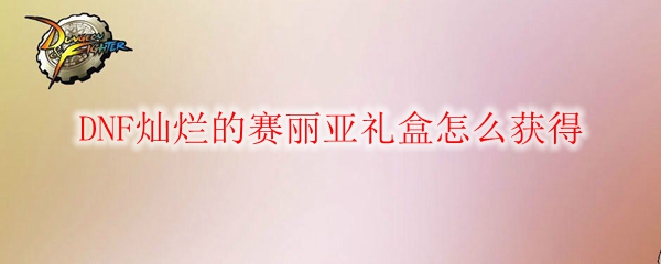 DNF灿烂的赛丽亚礼盒怎么获得