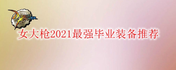 DNF女大枪2021最强毕业装备推荐