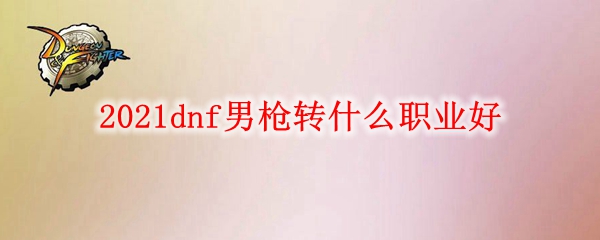 2021dnf男枪转什么职业好