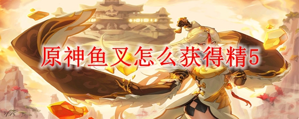 原神鱼叉怎么获得精5